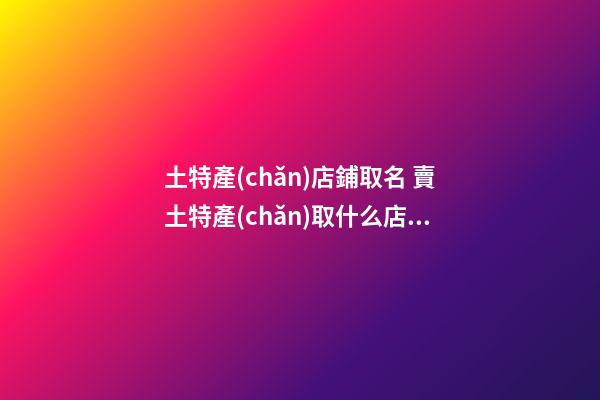 土特產(chǎn)店鋪取名 賣土特產(chǎn)取什么店名